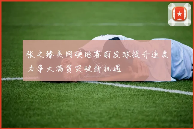张之臻美网硬地赛前发球提升速度力争大满贯突破新机遇