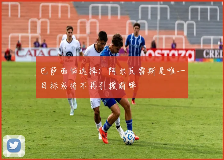 巴萨面临选择:阿尔瓦雷斯是唯一目标或将不再引援前锋