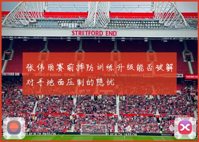 张伟丽赛前摔防训练升级能否破解对手地面压制的隐忧