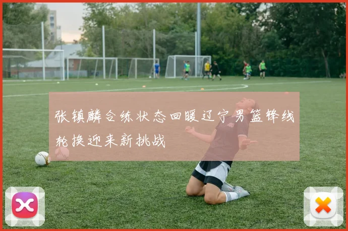 张镇麟合练状态回暖辽宁男篮锋线轮换迎来新挑战